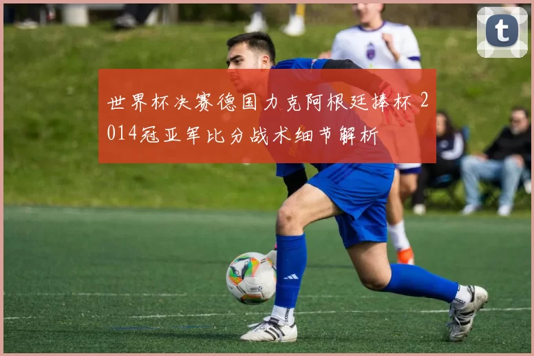 世界杯决赛德国力克阿根廷捧杯 2014冠亚军比分战术细节解析