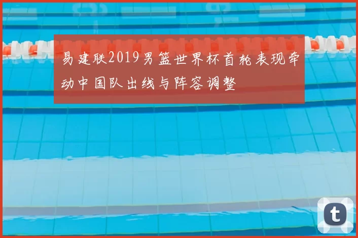 易建联2019男篮世界杯首轮表现牵动中国队出线与阵容调整