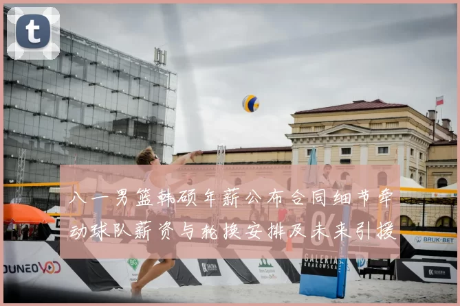 八一男篮韩硕年薪公布合同细节牵动球队薪资与轮换安排及未来引援计划