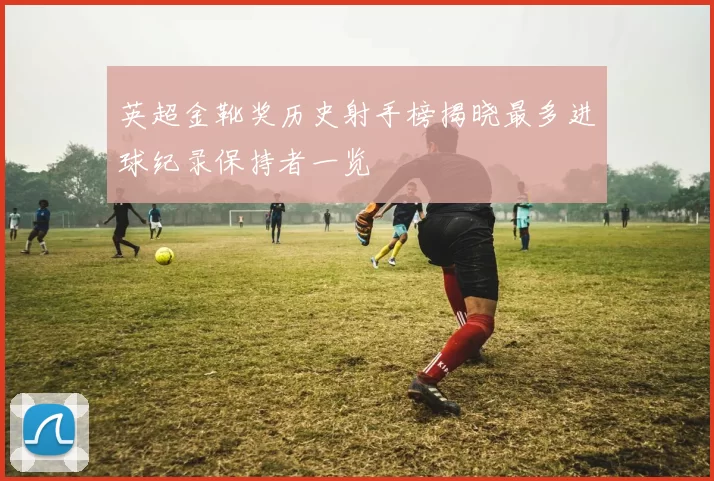 英超金靴奖历史射手榜揭晓最多进球纪录保持者一览