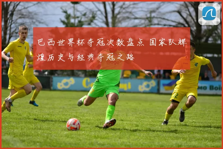 巴西世界杯夺冠次数盘点 国家队辉煌历史与经典夺冠之路