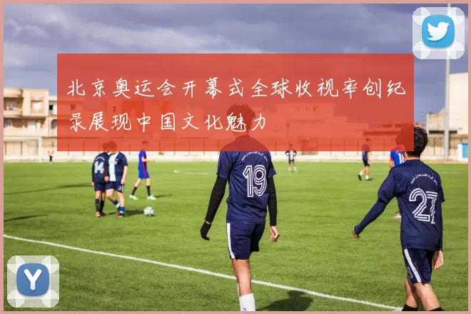 北京奥运会开幕式全球收视率创纪录展现中国文化魅力