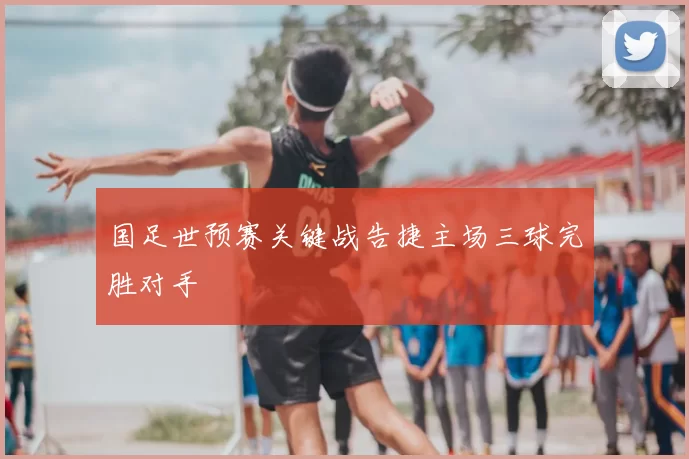 国足世预赛关键战告捷主场三球完胜对手