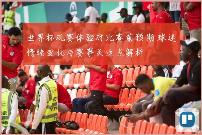 世界杯观赛体验对比赛前预期 球迷情绪变化与赛事关注点解析