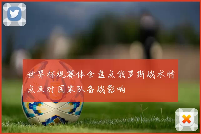 世界杯观赛体会盘点俄罗斯战术特点及对国家队备战影响