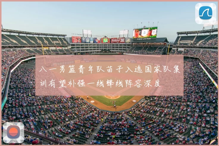 八一男篮青年队苗子入选国家队集训有望补强一线锋线阵容深度