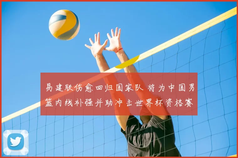 易建联伤愈回归国家队 将为中国男篮内线补强并助冲击世界杯资格赛