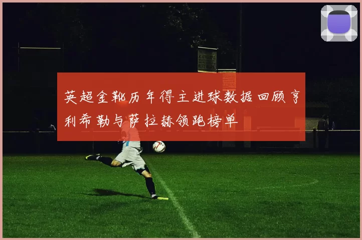 英超金靴历年得主进球数据回顾亨利希勒与萨拉赫领跑榜单