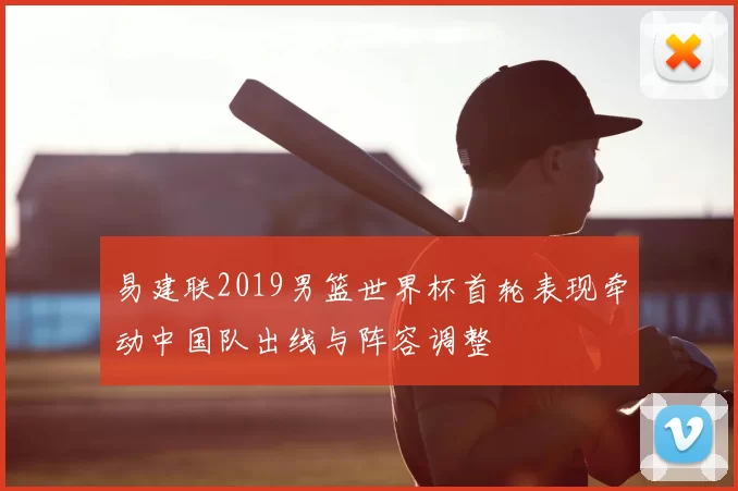 易建联2019男篮世界杯首轮表现牵动中国队出线与阵容调整
