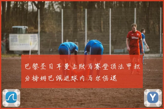 巴黎圣日耳曼击败马赛登顶法甲积分榜姆巴佩进球内马尔伤退