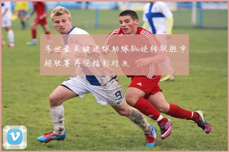 韦世豪关键进球助球队逆转取胜中超联赛再现精彩对决