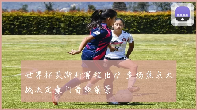 世界杯莫斯科赛程出炉 多场焦点大战决定豪门晋级前景